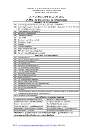 BLOG: http://imagineumlugarec10.blogspot.com.br/TELEFONE:3901-6781
SECRETARIA DE ESTADO DE EDUCAÇÃO DO DISTRITO FEDERAL
COORDENADORIA DE ENSINO DE TAGUATINGA
ESCOLA CLASSE 10 DE TAGUATINGA
LISTA DE MATERIAL ESCOLAR 2016
5º ANO do Bloco Inicial de Alfabetização
MATERIAL DE USO INDIVIDUAL
04 Cadernos grandes brochurão, capa dura, pautado, com 96 folhas
01 Caderno grande, capa dura, quadriculado grande 1 cm x 1 cm, com 96 folhas (formato
220 mm x 315 mm), sem picote.
01 Pasta catálogo com 50 plásticos
01 Apontador com depósito
01 Caixa de lápis de cor
02 Lápis preto
02 Canetas (1 azul e 1 vermelha)
01 Calculadora simples
01 Borracha
01 Tesoura sem ponta
01 Régua transparente 30 cm
01 Mini Dicionário (nova ortográfia)
01 Agenda escolar (Disponível na escola)
MATERIAL DE USO COLETIVO
01 *Livro de literatura
01 Folha de cartolina dupla faceazul
01 Tubo de cola líquida de250 g
01 Fita crepe (19 x 50)
01 Pincel cabo amarelo número 12
01 Fita de PVC transparente (45 x 50)
04 Envelopes pardos (tamanho A 4)
01 Caixa degizão de cera 12 cores
01 Resma de papel branco A 4
01 Folha de EVA cores variadas
01 Pacote de cartolinaA4
01 Tela para pintura 30 cm x 40 cm
01 Bloco de papel escolar criativo
01 Pote de tinta guache 250g cor (rosa ou marrom)
01 Rolo pequeno de barbante colorido
02 Gibis (usados embom estado)
01 Fita métrica
01 Conjunto de material dourado de madeira (individual),contendo as peças de unidades,dezenas
e centenas armazenadas em um saquinho tipo TNT.
Várias cédulasdedinheiro sem valor
*SUGESTÕES DOS LIVROS DE LITERATURA
O segredodaplataforma13 –Ed. Rocco Estátuas – Cia das letrinhas
Querosaber– MeioAmbiente –Ed.Leya O sapo e o pássaro –Ed. Larousse
Nestor– Brinque Book Futebol dabicharada-Ed.Leya
Pinóquio –Mentiras–Escala Educacional Coleçãodesventuraemsérie
Querosaber– MeioAmbiente –Ed.Leya Tremendode coragem – Ed. Fundamentos
BrenosemsonoE. Larousse Na Gamboa temcapoeiraboa- Escala
*Solicitamos que os materiais adquiridos sejam de boa qualidade e que os
mesmos sejam identificados com o nome do aluno.
 