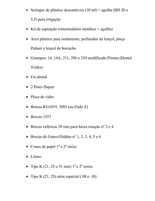 • Seringas de plástico descartáveis (10 ml) + agulha (BD 20 x

  5,5) para irrigação

• Kit de aspiração (intermediário metálico + agulha)

• Arco plástico para isolamento, perfurador de lençol, pinça

  Palmer e lençol de borracha

• Grampos: 14, 14A, 211, 206 e 210 modificado Prisma (Dental

  Trinks)

• Fio dental

• 2 Potes Dapen

• Placa de vidro

• Brocas KG1019, 3083 (ou Endo Z)

• Brocas 1557

• Brocas esféricas 28 mm para baixa rotação nº 2 e 4

• Brocas de Gates-Glidden nº 1, 2, 3, 4, 5 e 6

• Cones de papel 1ª e 2ª séries

• Limas:

• Tipo K (21, 25 e 31 mm) 1ª e 2ª séries

• Tipo K (21, 25) série especial (.08 e .10)
 