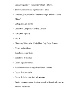 • Greater Taper (GT) branca (20/.06) 21 e 25 mm

• Tambor para limas ou organizador de limas

• Cones de guta-percha M e FM extra-longo (Odous, Konne,

  Obtura)

• Guta-percha em bastão

• Citodur ou Cimpat ou Cavit ou Coltosol

• IRM (pó e líquido)

• EDTA

• Cimento p/ Obturação (Endofill ou Pulp Canal Sealer)

• Filmes radiográficos

• Sugadores descartáveis

• Babadores de plástico

• Gaze e algodão estéreis

• Posicionadores de radiografias modelo Hanshin

• Caneta de alta rotação

• Caneta de baixa rotação + micromotor

• Dentes extraídos com a abertura coronária já realizada para as

  aulas de laboratótio
 