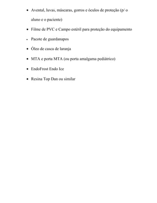 • Avental, luvas, máscaras, gorros e óculos de proteção (p/ o

    aluno e o paciente)

• Filme de PVC e Campo estéril para proteção do equipamento

•   Pacote de guardanapos

• Óleo de casca de laranja

• MTA e porta MTA (ou porta amalgama pediátrico)

• EndoFrost Endo Ice

• Resina Top Dan ou similar
 