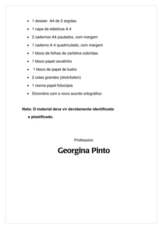• 1 dossier A4 de 2 argolas

  • 1 capa de elásticos A 4

  • 2 cadernos A4 pautados, com margem

  • 1 caderno A 4 quadriculado, com margem

  • 1 bloco de folhas de cartolina coloridas

  • 1 bloco papel cavalinho

  •   1 bloco de papel de lustro

  • 2 colas grandes (stick/baton)

  • 1 resma papel fotocópia

  • Dicionário com o novo acordo ortográfico



Nota: O material deve vir devidamente identificado

   e plastificado.




                              Professora:


                     Georgina Pinto
 