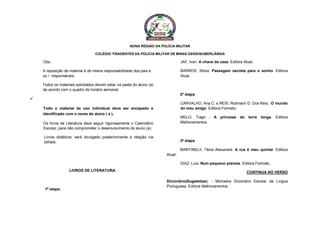 NONA REGIÃO DA POLÍCIA MILITAR
COLÉGIO TIRADENTES DA POLÍCIA MILITAR DE MINAS GERAIS/UBERLÂNDIA
Obs :
A reposição de material é de inteira responsabilidade dos pais e
ou / responsáveis;
Todos os materiais solicitados devem estar na pasta do aluno (a)
de acordo com o quadro de horário semanal;

Todo o material de uso individual deve ser encapado e
identificado com o nome do aluno ( a ).
Os livros de Literatura deve seguir rigorosamente o Calendário
Escolar, para não comprometer o desenvolvimento do aluno (a).
Livros didáticos: será divulgado posteriormente a relação via
bilhete.
LIVROS DE LITERATURA:
1ª etapa:
JAF, Ivan. A chave da casa. Editora Atual;
BARROS, Sônia. Passagem secreta para o sonho. Editora
Atual.
2ª etapa
CARVALHO, Ana C. e REIS, Robinson D. Dos Reis. O mundo
do meu amigo. Editora Formato;
MELO, Tiago . A princesa do torre longa. Editora
Melhoramentos.
3ª etapa
MARTINELII, Tânia Alexandre. A rua é meu quintal. Editora
Atual;
DIAZ, Luis. Num pequeno planeta. Editora Formato.
CONTINUA NO VERSO
Dicionário(Sugestões): - Michaelis Dicionário Escolar da Lingua
Portuguesa. Editora Melhoramentos.
 