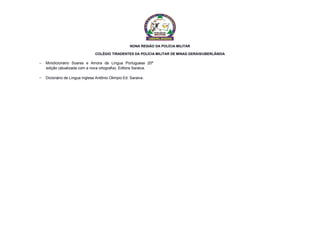 NONA REGIÃO DA POLÍCIA MILITAR
COLÉGIO TIRADENTES DA POLÍCIA MILITAR DE MINAS GERAIS/UBERLÂNDIA
 Minidicionário Soares e Amora da Língua Portuguesa 20ª
edição (atualizada com a nova ortografia). Editora Saraiva.
 Dicionário de Língua Inglesa Antônio Olimpio Ed. Saraiva.
 