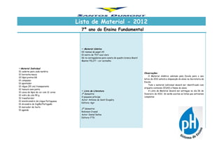 Lista de Material - 2012
7º ano do Ensino Fundamental
Material Individual
01 caderno para cada matéria
01 borracha macia
03 lápis pretos 6B
01 compasso
01 apontador
01 régua (30 cm) transparente
01 tesoura sem ponta
01 caixa de lápis de cor com 12 cores
01 vidro de cola 90 g.
01 transferidor
01 minidicionário da Língua Portuguesa
01 dicionário de Inglês/Português
01 marcador de texto
01 agenda
 Material Coletivo
02 resmas de papel A4
01 metro de TNT azul claro
06 re-carregadores para caneta de quadro branco Board
Master PILOT – cor vermelha
Observações:
O Material didático adotado pela Escola para o ano
letivo de 2012 estará a disposição do aluno na Secretaria da
Escola.
Todo o material individual deverá ser identificado com
etiqueta contendo CESAD e Nome do aluno.
A Lista de Material deverá ser entregue no dia 06 de
fevereiro de 2012. Só serão aceitas as listas que estiverem
completas
 Livro de Literatura
1º Semestre:
O pequeno príncipe
Autor: Antonie de Saint Exupéry
Editora: Agir
2º Semestre:
Robinson Crusoé
Autor: Daniel Defoe
Editora: FTD
 