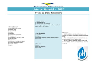 Lista de Material - 2012
9º ano do Ensino Fundamental
Material Individual
01 caderno para cada matéria
01 borracha macia
03 lápis pretos 6B
01 compasso
01 apontador
01 régua (30 cm) transparente
01 tesoura sem ponta
01 caixa de lápis de cor com 12 cores
01 vidro de cola 90 g.
01 transferidor
01 minidicionário da Língua Portuguesa
01 dicionário de Inglês/Português
01 marcador de texto
01 agenda
 Material Coletivo
02 resmas de papel A4
02 emborrachados EVA estampado
06 re-carregadores para caneta de quadro branco Board
Master PILOT – cor vermelha
Observações:
O Material didático adotado pela Escola para o ano
letivo de 2012 estará a disposição do aluno na Secretaria da
Escola.
Todo o material individual deverá ser identificado com
etiqueta contendo CESAD e Nome do aluno.
A Lista de Material deverá ser entregue no dia 06 de
fevereiro de 2012. Só serão aceitas as listas que estiverem
completas
Livro de Literatura
1º Semestre:
Dom Quixote
Autor: Miguel Cervantes (Tradução: Walcyr Carrasco)
Editora: FTD
2º Semestre:
Senhora
Autor: José de Alencar
Editora: FTD
 