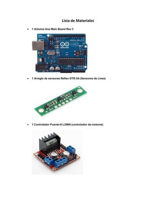 Lista de Materiales
 1 Arduino Uno Main Board Rev 3
 1 Arreglo de sensores Reflex OTR-3A (Sensores de Línea)
 1 Controlador Puente-H L298N (controlador de motores)
 
