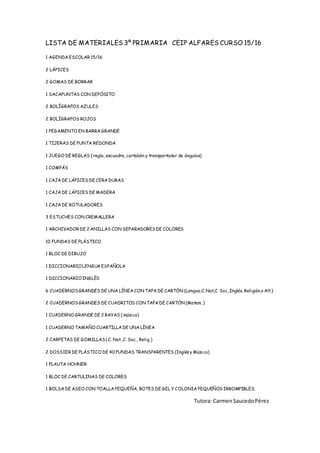 LISTA DE MATERIALES 3º PRIMARIA CEIP ALFARES CURSO 15/16
1 AGENDA ESCOLAR 15/16
2 LÁPICES
2 GOMAS DE BORRAR
1 SACAPUNTAS CON DEPÓSITO
2 BOLÍGRAFOS AZULES
2 BOLÍGRAFOS ROJOS
1 PEGAMENTO EN BARRA GRANDE
1 TIJERAS DE PUNTA REDONDA
1 JUEGO DE REGLAS ( regla, escuadra, cartabón y transportador de ángulos)
1 COMPÁS
1 CAJA DE LÁPICES DE CERA DURAS
1 CAJA DE LÁPICES DE MADERA
1 CAJA DE ROTULADORES
3 ESTUCHES CON CREMALLERA
1 ARCHIVADOR DE 2 ANILLAS CON SEPARADORESDE COLORES
10 FUNDAS DE PLÁSTICO
1 BLOC DE DIBUJO
1 DICCIONARIOLENGUA ESPAÑOLA
1 DICCIONARIOINGLÉS
6 CUADERNOSGRANDES DE UNA LÍNEA CON TAPA DE CARTÓN (Lengua,C. Nat,C. Soc.,Inglés, Religión o Alt.)
2 CUADERNOSGRANDES DE CUADRITOS CON TAPA DE CARTÓN (Matem. )
1 CUADERNO GRANDE DE 2 RAYAS ( música)
1 CUADERNO TAMAÑO CUARTILLA DE UNA LÍNEA
2 CARPETAS DE GOMILLAS( C. Nat.,C. Soc., Relig.)
2 DOSSIER DE PLÁSTICO DE 40 FUNDAS TRANSPARENTES (Inglésy Música)
1 FLAUTA HOHNER
1 BLOC DE CARTULINAS DE COLORES
1 BOLSA DE ASEO CON TOALLA PEQUEÑA, BOTES DE GEL Y COLONIA PEQUEÑOS IRROMPIBLES.
Tutora: CarmenSaucedoPérez
 