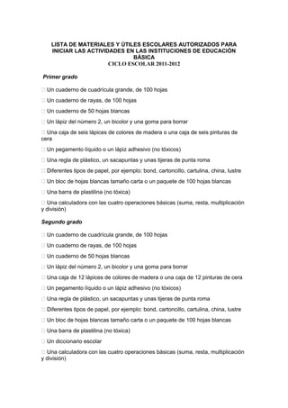 LISTA DE MATERIALES Y ÚTILES ESCOLARES AUTORIZADOS PARA
INICIAR LAS ACTIVIDADES EN LAS INSTITUCIONES DE EDUCACIÓN
BÁSICA
CICLO ESCOLAR 2011-2012
Primer grado
 Un cuaderno de cuadrícula grande, de 100 hojas
 Un cuaderno de rayas, de 100 hojas
 Un cuaderno de 50 hojas blancas
 Un lápiz del número 2, un bicolor y una goma para borrar
 Una caja de seis lápices de colores de madera o una caja de seis pinturas de
cera
 Un pegamento líquido o un lápiz adhesivo (no tóxicos)
 Una regla de plástico, un sacapuntas y unas tijeras de punta roma
 Diferentes tipos de papel, por ejemplo: bond, cartoncillo, cartulina, china, lustre
 Un bloc de hojas blancas tamaño carta o un paquete de 100 hojas blancas
 Una barra de plastilina (no tóxica)
 Una calculadora con las cuatro operaciones básicas (suma, resta, multiplicación
y división)
Segundo grado
 Un cuaderno de cuadrícula grande, de 100 hojas
 Un cuaderno de rayas, de 100 hojas
 Un cuaderno de 50 hojas blancas
 Un lápiz del número 2, un bicolor y una goma para borrar
 Una caja de 12 lápices de colores de madera o una caja de 12 pinturas de cera
 Un pegamento líquido o un lápiz adhesivo (no tóxicos)
 Una regla de plástico, un sacapuntas y unas tijeras de punta roma
 Diferentes tipos de papel, por ejemplo: bond, cartoncillo, cartulina, china, lustre
 Un bloc de hojas blancas tamaño carta o un paquete de 100 hojas blancas
 Una barra de plastilina (no tóxica)
 Un diccionario escolar
 Una calculadora con las cuatro operaciones básicas (suma, resta, multiplicación
y división)
 