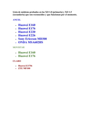 Lista de módems probados en las XO 1.0 (primaria) y XO 1.5
(secundaria) que son reconocidos y que funcionan por el momento.

ANCEL

  •   Huawei E160
  •   Huawei E176
  •   Huawei E220
  •   Huawei E226
  •   Sony Ericcson MD300
  •   ONDA MSA602HS
MOVISTAR

  •   Huawei E160
  •   Huawei E176
CLARO

  •   Huawei E1756
  •   ZTE MF100
 