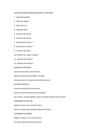 LISTA DE MEDIDAS ORDENADAS PARA EL PANTALÓN 
1. Largo del pantalón. 
2. Altura de cadera.* 
3. Altura de tiro. * 
4. Largo de rodil a. 
5. Contorno de cintura. 
6. Contorno de cadera. 
7. Avance de tiro atrás. * 
8. Avance de tiro frente. * 
9. Contorno de rodil a. 
10. Contorno de ruedo o tobillo o. 
11. Largo de pinza atrás. * 
12. Largo de pinza frente.* 
LARGO DEL PANTALÓN: 
Se toma colocando la cinta métrica, 
Desde la cintura hasta el tobillo o el largo 
Deseado, sobre el costado derecho de la persona 
ALTURA DE RODILLA: 
Se toma colocando la cinta métrica, 
desde la cintura hasta la parte más saliente 
de la rodil a, un poco doblada, sobre el costado derecho de la persona 
CONTORNO DE CINTURA: 
Rodear la cintura con la cinta métrica, 
tomar la medida algo ajustada (al gusto del cliente 
CONTORNO DE CADERA: 
Rodear la cadera con la cinta métrica, 
con cuatro dedos dentro de la misma,  