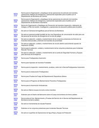 NFPA
1710
Norma para la Organización y despliegue de las operaciones de extinción de incendios,
operaciones médicas de emergencia y operaciones especiales para el público por el
Departamento de Bomberos de Carrera
NFPA
1720
Norma para la Organización y despliegue de las operaciones de extinción de incendios,
operaciones médicas de emergencia y operaciones especiales para el público por el
Departamento de Bomberos Voluntarios
NFPA
1730
Norma de Organización y Despliegue de Prevención de Incendios Inspección y Aplicación de
Códigos, el Plan de revisión, investigación y operaciones de educación pública para el público
NFPA
1801
De serie en Cámaras termográficas para el Servicio de Bomberos
NFPA
1802
De serie en personal portátil (portátil) de dos vías Dispositivos de comunicación de radio para uso
del personal de servicios de emergencia en la zona de peligro
NFPA
1851
De serie en selección, cuidado y mantenimiento de los conjuntos protectores de Extinción de
Incendios Estructurales y Extinción de Incendios de proximidad
NFPA
1852
De serie en selección, cuidado y mantenimiento de circuito abierto autocontenido aparato de
respiración (SCBA)
NFPA
1855
Norma para la selección, cuidado y mantenimiento de los conjuntos protectores para Incidentes
Rescate Técnicas
NFPA
1858
De serie en selección, cuidado y mantenimiento de la cuerda de Seguridad Humana y Equipos
para Servicios de Emergencia
NFPA
1901
Norma para FireApparatus Automotriz
NFPA
1906
Norma para Aparatos de Incendios Forestales
NFPA
1911
Norma para la inspección, mantenimiento, pruebas y retiro de In-ServiceFireApparatus Automotriz
NFPA
1912
Norma para la restauración FireApparatus
NFPA
1914
Norma para Pruebas de Fuego del Departamento Dispositivos Aéreos
NFPA
1915
Norma para el Programa de Mantenimiento Preventivo FireApparatus
NFPA
1917
Norma para la Automoción Ambulancias
NFPA
1925
De serie en Marine buques de lucha contra incendios
NFPA
1931
Estándar para el Diseño del fabricante sobre el Cuerpo de bomberos de tierra Ladders
NFPA
1932
Norma sobre el Uso, Mantenimiento y Pruebas del Servicio de In-Service del Departamento de
Bomberos de tierra Ladders
NFPA
1936
De serie en herramientas de rescate Powered
NFPA
1951
Estándar en los conjuntos protectores para Incidentes Rescate Técnicas
NFPA
1952
De serie en superficie de Operaciones de Agua Ropa y Equipo de Protección
 