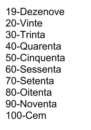 19-Dezenove
20-Vinte
30-Trinta
40-Quarenta
50-Cinquenta
60-Sessenta
70-Setenta
80-Oitenta
90-Noventa
100-Cem
 