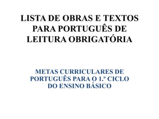 LISTA DE OBRAS E TEXTOS
PARA PORTUGUÊS DE
LEITURA OBRIGATÓRIA
METAS CURRICULARES DE
PORTUGUÊS PARA O 1.º CICLO
DO ENSINO BÁSICO
 