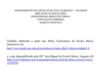 AGRUPAMENTO DE ESCOLAS DE SÃO LOURENÇO – VALONGO
BIBLIOTECAS ESCOLARES
PROFESSORAS BIBLIOTECÁRIAS:
CONCEIÇÃO FERREIRA
RAQUEL PROENÇA
Trabalho elaborado a partir das Metas Curriculares do Ensino Básico
disponíveis em
http://www.dgidc.min-edu.pt/ensinobasico/index.php?s=directorio&pid=4
e o ppt disponibilizado pela Drª Vera Rigaud da Escola Básica Augusto Gil
http://www.slideshare.net/veramariateixeixeira/lista-de-obras-e-textos-1ciclo-
14729970
 