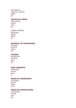 desinfetante
vassoura, rodinho
balde
pá
PARTES DO CORPO
sobrancelha
joelho
nariz
pé
CORPO HUMANO
estômago
fígado
perna
pé
MATERIAL DE CONSTRUÇÃO
furadeira
torneira
pedra
cal
FUTEBOL
bandeirinha
chuteira
bola
gol
MEIO AMBIENTE
relâmpago
árvore
terra
ar
MEIOS DE TRANSPORTE
carruagem
ônibus
barco
trem
MEIOS DE COMUNICAÇÃO
computador
revista
livro
fax