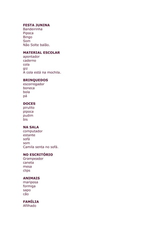 FESTA JUNINA
Bandeirinha
Pipoca
Bingo
Som
Não Solte balão.
MATERIAL ESCOLAR
apontador
caderno
cola
giz
A cola está na mochila.
BRINQUEDOS
escorregador
boneca
bola
pá
DOCES
pirulito
pipoca
pudim
bis
NA SALA
computador
estante
sofá
som
Camila senta no sofá.
NO ESCRITÓRIO
Grampeador
caneta
mesa
clips
ANIMAIS
mariposa
formiga
sapo
cão
FAMÍLIA
Afilhado