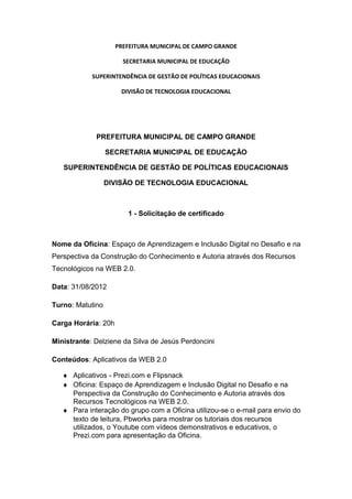 PREFEITURA MUNICIPAL DE CAMPO GRANDE
SECRETARIA MUNICIPAL DE EDUCAÇÃO
SUPERINTENDÊNCIA DE GESTÃO DE POLÍTICAS EDUCACIONAIS
DIVISÃO DE TECNOLOGIA EDUCACIONAL
PREFEITURA MUNICIPAL DE CAMPO GRANDE
SECRETARIA MUNICIPAL DE EDUCAÇÃO
SUPERINTENDÊNCIA DE GESTÃO DE POLÍTICAS EDUCACIONAIS
DIVISÃO DE TECNOLOGIA EDUCACIONAL
1 - Solicitação de certificado
Nome da Oficina: Espaço de Aprendizagem e Inclusão Digital no Desafio e na
Perspectiva da Construção do Conhecimento e Autoria através dos Recursos
Tecnológicos na WEB 2.0.
Data: 31/08/2012
Turno: Matutino
Carga Horária: 20h
Ministrante: Delziene da Silva de Jesús Perdoncini
Conteúdos: Aplicativos da WEB 2.0
♦ Aplicativos - Prezi.com e Flipsnack
♦ Oficina: Espaço de Aprendizagem e Inclusão Digital no Desafio e na
Perspectiva da Construção do Conhecimento e Autoria através dos
Recursos Tecnológicos na WEB 2.0.
♦ Para interação do grupo com a Oficina utilizou-se o e-mail para envio do
texto de leitura, Pbworks para mostrar os tutoriais dos recursos
utilizados, o Youtube com vídeos demonstrativos e educativos, o
Prezi.com para apresentação da Oficina.
 