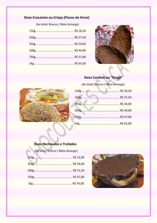 Ovos Crocantes ou Crispy (Flocos de Arroz)
           (Ao leite/ Branco / Meio Amargo)

   150g................................................ R$ 18,50

   250g................................................ R$ 27,50

   350g................................................ R$ 34,00

   500g................................................ R$ 44,00

   750g................................................ R$ 57,00

   1Kg.................................................. R$ 65,00



                                                                  Ovos Confete ou “Dragê”
                                                            (Ao leite/ Branco / Meio Amargo)

                                                     150g................................................ R$ 18,50

                                                     250g................................................ R$ 27,50

                                                     350g................................................ R$ 34,00

                                                     500g................................................ R$ 44,00

                                                     750g................................................ R$ 57,00

                                                     1Kg.................................................. R$ 65,00




        Ovos Recheados e Trufados
         (Ao leite/ Branco / Meio Amargo)

  250g................................................ R$ 32,00

  350g................................................ R$ 39,00

  500g................................................ R$ 51,50

  750g................................................ R$ 67,00

  1Kg................................................. R$ 76,00
 