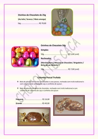 Ovinhos de Chocolate de 25g
   (Ao leite / branco / Meio amargo)

   1kg.................................... R$ 70,00




                                          Ovinhos de Chocolate 50g
                                          Simples
                                          50g................................................ R$ 5,00 (und)

                                          Recheados
                                          (Marshmallow / Mousse de Chocolate / Brigadeiro /
                                          Bicho de pé /beijinho )

                                          50g................................................ R$ 7,00 (und)



                                    Colomba Pascal Trufada
  Bolo de páscoa com frutas cristalizadas e uvas passas, recheado com trufa tradicional e
   com cobertura de castanha de caju e confeitos de açúcar.

  Bolo de páscoa com gotas de chocolate, recheado com trufa tradicional e com
   cobertura de castanha de caju e confeitos de açúcar.



Pequena ..................................... R$ 16,00

Grande ........................................R$ 40,00
 