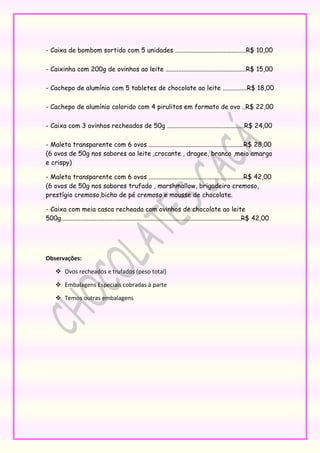 - Caixa de bombom sortido com 5 unidades ............................................R$ 10,00

- Caixinha com 200g de ovinhos ao leite ..................................................R$ 15,00

- Cachepo de alumínio com 5 tabletes de chocolate ao leite ...............R$ 18,00

- Cachepo de alumínio colorido com 4 pirulitos em formato de ovo ..R$ 22,00

- Caixa com 3 ovinhos recheados de 50g ................................................R$ 24,00

- Maleta transparente com 6 ovos ...........................................................R$ 28,00
(6 ovos de 50g nos sabores ao leite ,crocante , dragee, branco ,meio amargo
e crispy)

- Maleta transparente com 6 ovos ...........................................................R$ 42,00
(6 ovos de 50g nos sabores trufado , marshmallow, brigadeiro cremoso,
prestígio cremoso,bicho de pé cremoso e mousse de chocolate.

- Caixa com meia casca recheada com ovinhos de chocolate ao leite
500g................................................................................................................R$ 42,00




Observações:

      Ovos recheados e trufados (peso total)

      Embalagens Especiais cobradas à parte

      Temos outras embalagens
 
