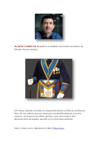 (político e radialista, Ex-marido da Marina de
Oliveira Rio de Janeiro)

O Pr Saad, Libanês, instruído na Maçonaria desde a infância, ex-Maçom
Grau 33, nos orienta que por dedução nós identificaríamos os outros
maçons, você que é escolhido de Deus, que não é bobo, tem
discernimento de espírito, identifica os outros falsos profetas.

Veja o vídeo com o depoimento dele: Clique Aqui

 