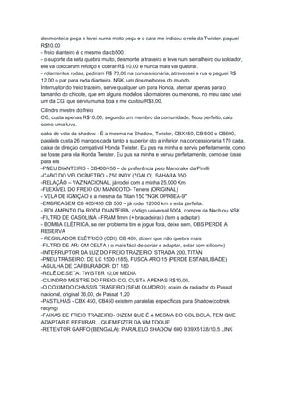 desmontei a peça e levei numa moto peça e o cara me indicou o rele da Twister. paguei 
R$10.00 
- freio dianteiro é o mesmo da cb500 
- o suporte da seta quebra muito, desmonte a traseira e leve num serralheiro ou soldador, 
ele va colocarum reforço e cobrar R$ 10,00 e nunca mais vai quebrar. 
- rolamentos rodas, pediram R$ 70,00 na concessionária, atravessei a rua e paguei R$ 
12,00 o par para roda dianteira. NSK, um dos melhores do mundo. 
Interruptor do freio trazeiro, serve qualquer um para Honda, atentar apenas para o 
tamanho do chicote, que em alguns modelos são maiores ou menores, no meu caso usei 
um da CG, que serviu numa boa e me custou R$3,00. 
Cilindro mestre do freio 
CG, custa apenas R$10,00, segundo um membro da comunidade, ficou perfeito, caiu 
como uma luva. 
cabo de vela da shadow - É a mesma na Shadow, Twister, CBX450, CB 500 e CB600, 
paralela custa 26 mangos cada tanto a superior qto a inferior, na concessionaria 170 cada. 
caixa de direção compativel Honda Twister. Eu pus na minha e serviu perfeitamente, como 
se fosse para ela Honda Twister. Eu pus na minha e serviu perfeitamente, como se fosse 
para ela 
-PNEU DIANTEIRO - CB400/450 – de preferência pelo Mandrake da Pirelli 
-CABO DO VELOCÍMETRO - 750 INDY (7GALO), SAHARA 350 
-RELAÇÃO – VAZ NACIONAL, já rodei com a minha 25.000 Km 
-FLEXÍVEL DO FREIO OU MANICOTO- Tenere (ORIGINAL) 
- VELA DE IGNIÇÃO e a mesma da Titan 150 "NGK DPR8EA-9" 
-EMBREAGEM CB 400/450 CB 500 – já rodei 12000 km e esta perfeita. 
- ROLAMENTO DA RODA DIANTEIRA, código universal 6004, compre da Nach ou NSK 
-FILTRO DE GASOLINA - FRAM 8mm (+ braçadeiras) (tem q adaptar) 
- BOMBA ELÉTRICA, se der problema tire e jogue fora, deixe sem, OBS PERDE A 
RESERVA 
- REGULADOR ELÉTRICO (CDI), CB 400, dizem que não quebra mais 
-FILTRO DE AR: GM CELTA ( o mais fácil de cortar e adaptar, selar com silicone) 
-INTERRUPTOR DA LUZ DO FREIO TRAZEIRO: STRADA 200, TITAN 
-PNEU TRASEIRO: DE LC 1500 (185), FUSCA ARO 15 (PERDE ESTABILIDADE) 
-AGULHA DE CARBURADOR: DT 180 
-RELÊ DE SETA: TWISTER 10,00 MÉDIA 
-CILINDRO MESTRE DO FREIO: CG, CUSTA APENAS R$10,00, 
-O COXIM DO CHASSIS TRASEIRO (SEMI QUADRO); coxim do radiador do Passat 
nacional, original 36,00, do Passat 1,20 
-PASTILHAS - CBX 450, CB450 existem paralelas específicas para Shadow(cobrek 
racyng) 
-FAIXAS DE FREIO TRAZEIRO- DIZEM QUE É A MESMA DO GOL BOLA, TEM QUE 
ADAPTAR E REFURAR,,, QUEM FIZER DA UM TOQUE 
-RETENTOR GARFO (BENGALA): PARALELO SHADOW 600 9 39X51X8/10.5 LINK 
