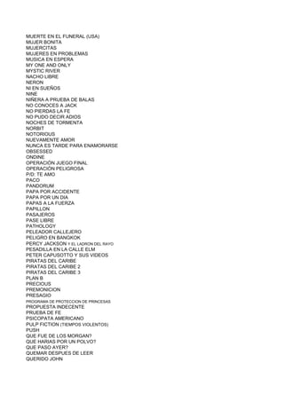 MUERTE EN EL FUNERAL (USA)
MUJER BONITA
MUJERCITAS
MUJERES EN PROBLEMAS
MUSICA EN ESPERA
MY ONE AND ONLY
MYSTIC RIVER
NACHO LIBRE
NERON
NI EN SUEÑOS
NINE
NIÑERA A PRUEBA DE BALAS
NO CONOCES A JACK
NO PIERDAS LA FE
NO PUDO DECIR ADIOS
NOCHES DE TORMENTA
NORBIT
NOTORIOUS
NUEVAMENTE AMOR
NUNCA ES TARDE PARA ENAMORARSE
OBSESSED
ONDINE
OPERACIÓN JUEGO FINAL
OPERACIÓN PELIGROSA
P/D: TE AMO
PACO
PANDORUM
PAPA POR ACCIDENTE
PAPA POR UN DIA
PAPAS A LA FUERZA
PAPILLON
PASAJEROS
PASE LIBRE
PATHOLOGY
PELEADOR CALLEJERO
PELIGRO EN BANGKOK
PERCY JACKSON Y EL LADRON DEL RAYO
PESADILLA EN LA CALLE ELM
PETER CAPUSOTTO Y SUS VIDEOS
PIRATAS DEL CARIBE
PIRATAS DEL CARIBE 2
PIRATAS DEL CARIBE 3
PLAN B
PRECIOUS
PREMONICION
PRESAGIO
PROGRAMA DE PROTECCION DE PRINCESAS
PROPUESTA INDECENTE
PRUEBA DE FE
PSICOPATA AMERICANO
PULP FICTION (TIEMPOS VIOLENTOS)
PUSH
QUE FUE DE LOS MORGAN?
QUE HARIAS POR UN POLVO?
QUE PASO AYER?
QUEMAR DESPUES DE LEER
QUERIDO JOHN
 