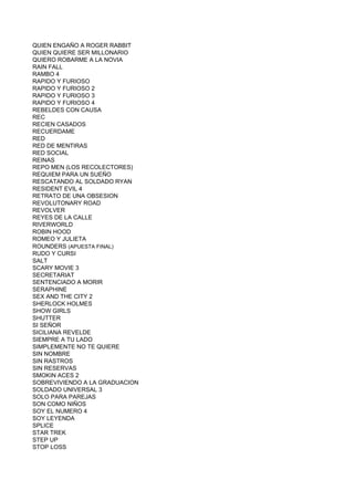 QUIEN ENGAÑO A ROGER RABBIT
QUIEN QUIERE SER MILLONARIO
QUIERO ROBARME A LA NOVIA
RAIN FALL
RAMBO 4
RAPIDO Y FURIOSO
RAPIDO Y FURIOSO 2
RAPIDO Y FURIOSO 3
RAPIDO Y FURIOSO 4
REBELDES CON CAUSA
REC
RECIEN CASADOS
RECUERDAME
RED
RED DE MENTIRAS
RED SOCIAL
REINAS
REPO MEN (LOS RECOLECTORES)
REQUIEM PARA UN SUEÑO
RESCATANDO AL SOLDADO RYAN
RESIDENT EVIL 4
RETRATO DE UNA OBSESION
REVOLUTONARY ROAD
REVOLVER
REYES DE LA CALLE
RIVERWORLD
ROBIN HOOD
ROMEO Y JULIETA
ROUNDERS (APUESTA FINAL)
RUDO Y CURSI
SALT
SCARY MOVIE 3
SECRETARIAT
SENTENCIADO A MORIR
SERAPHINE
SEX AND THE CITY 2
SHERLOCK HOLMES
SHOW GIRLS
SHUTTER
SI SEÑOR
SICILIANA REVELDE
SIEMPRE A TU LADO
SIMPLEMENTE NO TE QUIERE
SIN NOMBRE
SIN RASTROS
SIN RESERVAS
SMOKIN ACES 2
SOBREVIVIENDO A LA GRADUACION
SOLDADO UNIVERSAL 3
SOLO PARA PAREJAS
SON COMO NIÑOS
SOY EL NUMERO 4
SOY LEYENDA
SPLICE
STAR TREK
STEP UP
STOP LOSS
 