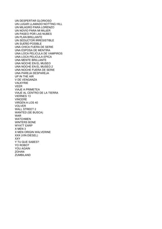 UN DESPERTAR GLORIOSO
UN LUGAR LLAMADO NOTTING HILL
UN MILAGRO PARA LORENZO
UN NOVIO PARA MI MUJER
UN PASEO POR LAS NUBES
UN PLAN BRILLANTE
UN SEDUCTOR IRRESISTIBLE
UN SUEÑO POSIBLE
UNA CHICA FUERA DE SERIE
UNA ESPOSA DE MENTIRA
UNA LOCA PELICULA DE VAMPIROS
UNA LOCA PELICULA EPICA
UNA MENTE BRILLANTE
UNA NOCHE EN EL MUSEO
UNA NOCHE EN EL MUSEO 2
UNA NOCHE FUERA DE SERIE
UNA PAREJA DESPAREJA
UP IN THE AIR
V DE VENGANZA
VALKYRIE
VEER
VIAJE A PRIMETEA
VIAJE AL CENTRO DE LA TIERRA
VIERNES 13
VINCERE
VIRGEN A LOS 40
VOLVER
WALL STREET 2
WANTED (SE BUSCA)
WAR
WATCHMEN
WINTERS BONE
WYATT EARP
X MEN 3
X MEN ORIGIN WALVERINE
XXX (VIN DIESEL)
XXY
Y TU QUE SABES?
YO ROBOT
YOU AGAIN
ZOHAN
ZUMBILAND
 