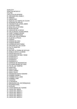 DUPLICITY
DURO DE MATAR 4.0
ECLIPSE
EJECUTIVA EN APUROS
EL ABOGADO DEL DIABLO
EL AMANTE
EL AMERICANO
EL AMOR EN LOS TIEMPOS DE COLERA
EL APRENDIZ DE BRUJO
EL ASESINATO DE JESSE JAMES
EL AVISPON VERDE
EL BAILE DE LA VICTORIA
EL BUEN PASTOR
EL CADAVER DE LA NOVIA
EL CALLEJON DE LOS MILAGROS
EL CASO THOMAS CROWN
EL CAZA RECOMPENSAS
EL CIRCO DE LOS EXTRAÑOS
EL CLUB DE LA PELEA
EL CODIGO
EL CODIGO DA VINCI
EL CODIGO MOISES
EL CORREDOR NOCTURNO
EL CRUCERO DE LAS LOCAS
EL CULTO SINISTRO
EL CHACAL
EL DIA QUE LA TIERRA SE DETUVO
EL DIABLO VISTE A LA MODA
EL ESCRITOR OCULTO
EL EXORCISMO DE EMILY ROSE
EL EXORCISTA 2
EL EXORCISTA 4
EL EXORSISTA
EL EXORSISTA 3
EL EXPRESO DE MEDIANOCHE
EL EXTRAÑO MUNDO DE JACK
EL FIN DE LOS TIEMPOS
EL GRAN PEZ
EL GRAN STAN
EL GRAN TORINO
EL GRAN TRUCO
EL GRANDIOSO BUCK HOWARD
EL HOMBRE ARAÑA 3
EL HOMBRE DE AL LADO
EL HOMBRE LOBO
EL HUESPED
EL ILUSIONISTA
EL IMAGINARIO DEL DR PERNASSUS
EL INTERNACIONAL
EL INTRUSO
EL JOVEN MANOS DE TIJERAS
EL JUEGO DEL MIEDO
EL JUEGO DEL MIEDO 2
EL JUEGO DEL MIEDO 3
EL JUEGO DEL MIEDO 4
EL JUEGO DEL MIEDO 5
EL JUEGO DEL MIEDO 6
 