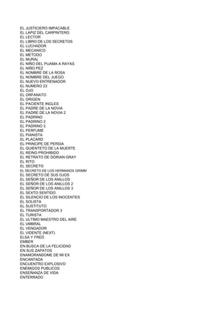 EL JUSTICIERO IMPACABLE
EL LAPIZ DEL CARPINTERO
EL LECTOR
EL LIBRO DE LOS SECRETOS
EL LUCHADOR
EL MECANICO
EL METODO
EL MURAL
EL NIÑO DEL PIJAMA A RAYAS
EL NIÑO PEZ
EL NOMBRE DE LA ROSA
EL NOMBRE DEL JUEGO
EL NUEVO ENTRENADOR
EL NUMERO 23
EL OJO
EL ORFANATO
EL ORIGEN
EL PACIENTE INGLES
EL PADRE DE LA NOVIA
EL PADRE DE LA NOVIA 2
EL PADRINO
EL PADRINO 2
EL PADRINO 3
EL PERFUME
EL PIANISTA
EL PLACARD
EL PRINCIPE DE PERSIA
EL QUIENTETO DE LA MUERTE
EL REINO PROHIBIDO
EL RETRATO DE DORIAN GRAY
EL RITO
EL SECRETO
EL SECRETO DE LOS HERMANOS GRIMM
EL SECRETO DE SUS OJOS
EL SEÑOR DE LOS ANILLOS
EL SEÑOR DE LOS ANILLOS 2
EL SEÑOR DE LOS ANILLOS 3
EL SEXTO SENTIDO
EL SILENCIO DE LOS INOCENTES
EL SOLISTA
EL SUSTITUTO
EL TRANSPORTADOR 3
EL TURISTA
EL ULTIMO MAESTRO DEL AIRE
EL UMBRAL
EL VENGADOR
EL VIDENTE (NEXT)
ELSA Y FRED
EMBER
EN BUSCA DE LA FELICIDAD
EN SUS ZAPATOS
ENAMORANDOME DE MI EX
ENCANTADA
ENCUENTRO EXPLOSIVO
ENEMIGOS PUBLICOS
ENSEÑANZA DE VIDA
ENTERRADO
 