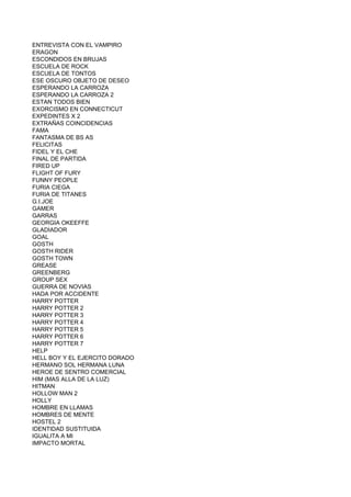 ENTREVISTA CON EL VAMPIRO
ERAGON
ESCONDIDOS EN BRUJAS
ESCUELA DE ROCK
ESCUELA DE TONTOS
ESE OSCURO OBJETO DE DESEO
ESPERANDO LA CARROZA
ESPERANDO LA CARROZA 2
ESTAN TODOS BIEN
EXORCISMO EN CONNECTICUT
EXPEDINTES X 2
EXTRAÑAS COINCIDENCIAS
FAMA
FANTASMA DE BS AS
FELICITAS
FIDEL Y EL CHE
FINAL DE PARTIDA
FIRED UP
FLIGHT OF FURY
FUNNY PEOPLE
FURIA CIEGA
FURIA DE TITANES
G.I.JOE
GAMER
GARRAS
GEORGIA OKEEFFE
GLADIADOR
GOAL
GOSTH
GOSTH RIDER
GOSTH TOWN
GREASE
GREENBERG
GROUP SEX
GUERRA DE NOVIAS
HADA POR ACCIDENTE
HARRY POTTER
HARRY POTTER 2
HARRY POTTER 3
HARRY POTTER 4
HARRY POTTER 5
HARRY POTTER 6
HARRY POTTER 7
HELP
HELL BOY Y EL EJERCITO DORADO
HERMANO SOL HERMANA LUNA
HEROE DE SENTRO COMERCIAL
HIM (MAS ALLA DE LA LUZ)
HITMAN
HOLLOW MAN 2
HOLLY
HOMBRE EN LLAMAS
HOMBRES DE MENTE
HOSTEL 2
IDENTIDAD SUSTITUIDA
IGUALITA A MI
IMPACTO MORTAL
 