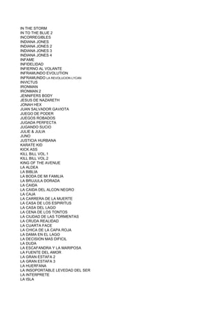 IN THE STORM
IN TO THE BLUE 2
INCORREGIBLES
INDIANA JONES
INDIANA JONES 2
INDIANA JONES 3
INDIANA JONES 4
INFAME
INFIDELIDAD
INFIERNO AL VOLANTE
INFRAMUNDO EVOLUTION
INFRAMUNDO LA REVOLUCION LYCAN
INVICTUS
IRONMAN
IRONMAN 2
JENNIFERS BODY
JESUS DE NAZARETH
JONAH HEX
JUAN SALVADOR GAVIOTA
JUEGO DE PODER
JUEGOS ROBADOS
JUGADA PERFECTA
JUGANDO SUCIO
JULIE & JULIA
JUNO
JUSTICIA HURBANA
KARATE KID
KICK ASS
KILL BILL VOL.1
KILL BILL VOL.2
KING OF THE AVENUE
LA ALDEA
LA BIBLIA
LA BODA DE MI FAMILIA
LA BRUJULA DORADA
LA CAIDA
LA CAIDA DEL ALCON NEGRO
LA CAJA
LA CARRERA DE LA MUERTE
LA CASA DE LOS ESPIRITUS
LA CASA DEL LAGO
LA CENA DE LOS TONTOS
LA CIUDAD DE LAS TORMENTAS
LA CRUDA REALIDAD
LA CUARTA FACE
LA CHICA DE LA CAPA ROJA
LA DAMA EN EL LAGO
LA DECISION MAS DIFICIL
LA DUDA
LA ESCAFANDRA Y LA MARIPOSA
LA FUENTE DEL AMOR
LA GRAN ESTAFA 2
LA GRAN ESTAFA 3
LA HUERFANA
LA INSOPORTABLE LEVEDAD DEL SER
LA INTERPRETE
LA ISLA
 