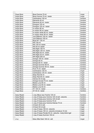 Hugo Boss      Boss Femme 75 ml                                          mujer
Hugo Boss      Boss Femme 75 ml - tester                                 mujer
Hugo Boss      Cantimplora 150 ml                                        hombre
Hugo Boss      Elements 40 ml                                            hombre
Hugo Boss      Elements 40 ml - tester                                   hombre
Hugo Boss      Energize 125 ml                                           hombre
Hugo Boss      Energize 125 ml - tester                                  hombre
Hugo Boss      In motion 90 ml                                           hombre
Hugo Boss      In motion 90 ml tester                                    hombre
Hugo Boss      In motion white 90 ml - tester                            hombre
Hugo Boss      In motion silver 90 ml - tester                           hombre
Hugo Boss      Just Different 150 ml - tester                            hombre
Hugo Boss      Just Different 100 ml                                     hombre
Hugo Boss      Boss Nº1 125 ml                                           hombre
Hugo Boss      Nº6 100 ml                                                hombre
Hugo Boss      Nº6 100 ml -tester                                        hombre
Hugo Boss      Nº6 50 ml -tester                                         hombre
Hugo Boss      Nº6 Night 100 ml                                          hombre
Hugo Boss      Nº6 Night 100 ml - tester                                 hombre
Hugo Boss      Nº6 Night 50 ml - tester                                  hombre
Hugo Boss      Nº6 Night 30 ml - tester                                  hombre
Hugo Boss      Nº6 Night 200 ml                                          hombre
Hugo Boss      Orange 100 ml - tester                                    hombre
Hugo Boss      Orange 60 ml                                              hombre
Hugo Boss      Orange 60 ml - tester                                     hombre
Hugo Boss      Orange Summer 90 ml                                       hombre
Hugo Boss      Orange Summer 90 ml - tester                              hombre
Hugo Boss      Pure 75 ml - tester                                       hombre
Hugo Boss      Cantimplora 125 ml                                        mujer
Hugo Boss      Cantimplora 125 ml - tester                               mujer
Hugo Boss      Deep Red 90 ml                                            mujer
Hugo Boss      Deep Red 90 ml - tester                                   mujer
Hugo Boss      Intense 50 ml edp                                         mujer
Hugo Boss      Orange Sunset 75 ml - tester                              mujer
Hugo Boss      Media Luna 90 ml                                          mujer
Hugo Boss      Media Luna 90 ml - tester                                 mujer
Hugo Boss      Media Luna 50 ml                                          mujer
Hugo Boss      XY 100 ml - tester                                        hombre
Hugo Boss      XY 40 ml - tester                                         hombre

Issey Miyaki   L´eau Bleue eau Fraiche 125 ml                            hombre
Issey Miyaki   L´eau D´Issey pour homme 125 ml edt - estuche             hombre
Issey Miyaki   L´eau D´Issey pour homme 125 ml edt                       hombre
Issey Miyaki   L´eau D´issey pour homme 75 ml                            hombre
Issey Miyaki   L´eau D´Issey pour homme Intense 75 ml                    hombre
Issey Miyaki   A Scent 30 m edt                                          mujer
Issey Miyaki   A Scent 50 ml edt                                         mujer
Issey Miyaki   L´eau D´issey 100 ml - estuche                            mujer
Issey Miyaki   L´eau D´issey 100 ml - estuche (miniatura 10 ml)          mujer
Issey Miyaki   L´eau D´issey Florale 50 ml - estuche - body lotion+gel   mujer
Issey Miyaki   L´eau D´issey Summer 100 ml                               mujer

J Lo           Glow After Dark 100 ml - edt                              mujer
 