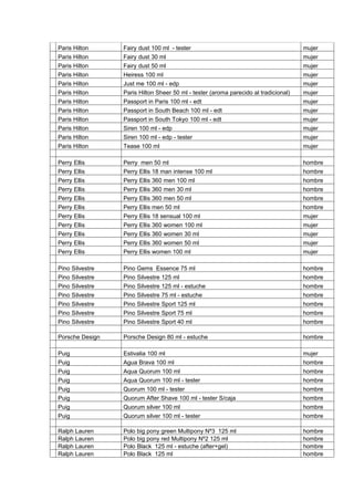 Paris Hilton     Fairy dust 100 ml - tester                                          mujer
Paris Hilton     Fairy dust 30 ml                                                    mujer
Paris Hilton     Fairy dust 50 ml                                                    mujer
Paris Hilton     Heiress 100 ml                                                      mujer
Paris Hilton     Just me 100 ml - edp                                                mujer
Paris Hilton     Paris Hilton Sheer 50 ml - tester (aroma parecido al tradicional)   mujer
Paris Hilton     Passport in Paris 100 ml - edt                                      mujer
Paris Hilton     Passport in South Beach 100 ml - edt                                mujer
Paris Hilton     Passport in South Tokyo 100 ml - edt                                mujer
Paris Hilton     Siren 100 ml - edp                                                  mujer
Paris Hilton     Siren 100 ml - edp - tester                                         mujer
Paris Hilton     Tease 100 ml                                                        mujer

Perry Ellis      Perry men 50 ml                                                     hombre
Perry Ellis      Perry Ellis 18 man intense 100 ml                                   hombre
Perry Ellis      Perry Ellis 360 men 100 ml                                          hombre
Perry Ellis      Perry Ellis 360 men 30 ml                                           hombre
Perry Ellis      Perry Ellis 360 men 50 ml                                           hombre
Perry Ellis      Perry Ellis men 50 ml                                               hombre
Perry Ellis      Perry Ellis 18 sensual 100 ml                                       mujer
Perry Ellis      Perry Ellis 360 women 100 ml                                        mujer
Perry Ellis      Perry Ellis 360 women 30 ml                                         mujer
Perry Ellis      Perry Ellis 360 women 50 ml                                         mujer
Perry Ellis      Perry Ellis women 100 ml                                            mujer

Pino Silvestre   Pino Gems Essence 75 ml                                             hombre
Pino Silvestre   Pino Silvestre 125 ml                                               hombre
Pino Silvestre   Pino Silvestre 125 ml - estuche                                     hombre
Pino Silvestre   Pino Silvestre 75 ml - estuche                                      hombre
Pino Silvestre   Pino Silvestre Sport 125 ml                                         hombre
Pino Silvestre   Pino Silvestre Sport 75 ml                                          hombre
Pino Silvestre   Pino Silvestre Sport 40 ml                                          hombre

Porsche Design   Porsche Design 80 ml - estuche                                      hombre

Puig             Estivalia 100 ml                                                    mujer
Puig             Agua Brava 100 ml                                                   hombre
Puig             Aqua Quorum 100 ml                                                  hombre
Puig             Aqua Quorum 100 ml - tester                                         hombre
Puig             Quorum 100 ml - tester                                              hombre
Puig             Quorum After Shave 100 ml - tester S/caja                           hombre
Puig             Quorum silver 100 ml                                                hombre
Puig             Quorum silver 100 ml - tester                                       hombre

Ralph Lauren     Polo big pony green Multipony Nº3 125 ml                            hombre
Ralph Lauren     Polo big pony red Multipony Nº2 125 ml                              hombre
Ralph Lauren     Polo Black 125 ml - estuche (after+gel)                             hombre
Ralph Lauren     Polo Black 125 ml                                                   hombre
 