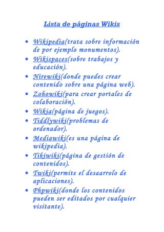 Lista de páginas Wikis
• Wikipedia(trata sobre información
de por ejemplo monumentos).
• Wikispaces(sobre trabajos y
educación).
• Nirewiki(donde puedes crear
contenido sobre una página web).
• Zohowiki(para crear portales de
colaboración).
• Wikia(página de juegos).
• Tiddlywiki(problemas de
ordenador).
• Mediawiki(es una página de
wikipedia).
• Tikiwiki(página de gestión de
contenidos).
• Twiki(permite el desaarrolo de
aplicaciones).
• Phpwiki(donde los contenidos
pueden ser editados por cualquier
visitante).
 