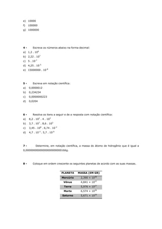 e) 10000
f) 100000
g) 1000000
4 - Escreva os números abaixo na forma decimal:
a) 1,2 . 106
b) 2,22 . 107
c) 5 . 10-7
d) 4,25 . 10-5
e) 15000000 . 10-8
5 - Escreva em notação científica:
a) 0,0000012
b) 0,234234
c) 0,0000000223
d) 0,0204
6 - Resolva os itens a seguir e de a resposta com notação científica:
a) 8,2 . 102
. 4 . 103
b) 3,7 . 107
. 8,6 . 103
c) 3,45 . 108
. 6,74 . 10-2
d) 4,7 . 10-2
. 5,7 . 10-6
7 - Determine, em notação científica, a massa do átomo de hidrogênio que é igual a
0,00000000000000000000000166g.
8 - Coloque em ordem crescente os seguintes planetas de acordo com as suas massas.
PLANETA MASSA (EM GR)
Mercúrio 2,390 × 1026
Vênus 4,841 × 1027
Terra 5,976 × 1027
Marte 6,574 × 1026
Saturno 5,671 × 1029
 