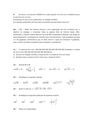 9 - No vácuo, a luz percorre 300000 km a cada segundo. Um ano-luz é a distância que a
luz percorre em um ano.
a) Expresse um ano-luz em quilômetros, na notação científica.
b) A quantos quilômetros da Terra esta uma estrela que dela dista 6 anos-luz?
10 - (UFF – 2009) The Internet Archive é uma organização sem fins lucrativos com o
objetivo de catalogar e armazenar todas as páginas Web da Internet desde 1996.
Atualmente, o sistema é gerenciado por cerca de 800 computadores pessoais e ele dispõe de
aproximadamente 3 pentabytes de memória para armazenamento. Cada pentabyte equivale
a 2^20 gigabytes. Admitindo-se que um DVD comum é capaz de armazenar 4 gigabytes,
qual o número de DVDs necessários para armazenar 3 pentabytes?
11 - A massa do Sol é de 1 980 000 000 000 000 000 000 000 000 toneladas e a massa
da Terra é de 5 980 000 000 000 000 000 000 000 kg.
a) Escreva em notação científica a massa do Sol e a massa da Terra em quilos.
b) Quantas vezes a massa do Sol é maior que a massa da Terra?
12 - Assinale V ou F:
525-e)525-d)11c)
4
1
64
1
b)416) 83 a
13 - Simplifique os seguintes radicais:
4
16
))208)162)72)48)
8
3 1296433 ba
fzyxedcba
14 - Qual é o valor de ?2701625 316
y
15 - Simplifique as seguintes potências de expoente racional:
5
2
4
5
25,03
2
3
4
2
3
16)81)64)8)9) 







edcba
16 - Efetue as multiplicações:
 