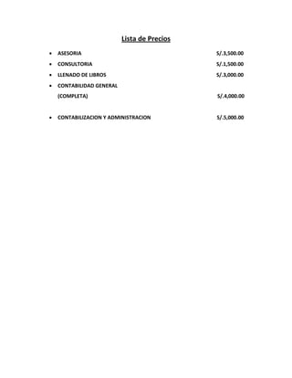 Lista de Precios
   ASESORIA                                  S/.3,500.00
   CONSULTORIA                               S/.1,500.00
   LLENADO DE LIBROS                         S/.3,000.00
   CONTABILIDAD GENERAL
    (COMPLETA)                                S/.4,000.00


   CONTABILIZACION Y ADMINISTRACION          S/.5,000.00
 