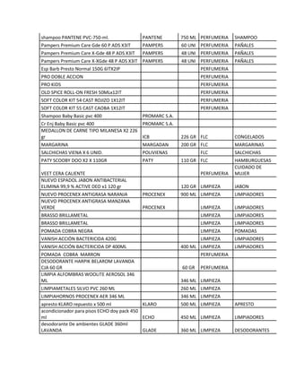 shampoo PANTENE PVC-750-ml. PANTENE 750 ML PERFUMERIA SHAMPOO
Pampers Premium Care Gde 60 P ADS X3IT PAMPERS 60 UNI PERFUMERIA PAÑALES
Pampers Premium Care X-Gde 48 P ADS X3IT PAMPERS 48 UNI PERFUMERIA PAÑALES
Pampers Premium Care X-XGde 48 P ADS X3IT PAMPERS 48 UNI PERFUMERIA PAÑALES
Esp Barb Presto Normal 150G 6ITX2IP PERFUMERIA
PRO DOBLE ACCION PERFUMERIA
PRO KIDS PERFUMERIA
OLD SPICE ROLL-ON FRESH 50MLx12IT PERFUMERIA
SOFT COLOR KIT 54 CAST ROJIZO 1X12IT PERFUMERIA
SOFT COLOR KIT 55 CAST CAOBA 1X12IT PERFUMERIA
Shampoo Baby Basic pvc 400 PROMARC S.A.
Cr Enj Baby Basic pvc 400 PROMARC S.A.
MEDALLON DE CARNE TIPO MILANESA X2 226
gr ICB 226 GR FLC CONGELADOS
MARGARINA MARGADAN 200 GR FLC MARGARINAS
SALCHICHAS VIENA X 6 UNID. POLIVIENAS FLC SALCHICHAS
PATY SCOOBY DOO X2 X 110GR PATY 110 GR FLC HAMBURGUESAS
VEET CERA CALIENTE PERFUMERIA
CUIDADO DE
MUJER
NUEVO ESPADOL JABON ANTIBACTERIAL
ELIMINA 99,9 % ACTIVE DEO x1 120 gr 120 GR LIMPIEZA JABON
NUEVO PROCENEX ANTIGRASA NARANJA PROCENEX 900 ML LIMPIEZA LIMPIADORES
NUEVO PROCENEX ANTIGRASA MANZANA
VERDE PROCENEX LIMPIEZA LIMPIADORES
BRASSO BRILLAMETAL LIMPIEZA LIMPIADORES
BRASSO BRILLAMETAL LIMPIEZA LIMPIADORES
POMADA COBRA NEGRA LIMPIEZA POMADAS
VANISH ACCIÓN BACTERICIDA 420G LIMPIEZA LIMPIADORES
VANISH ACCIÓN BACTERICIDA DP 400ML 400 ML LIMPIEZA LIMPIADORES
POMADA COBRA MARRON PERFUMERIA
DESODORANTE HARPIK BELAROM LAVANDA
CJA 60 GR 60 GR PERFUMERIA
LIMPIA ALFOMBRAS WOOLITE AEROSOL 346
ML 346 ML LIMPIEZA
LIMPIAMETALES SILVO PVC 260 ML 260 ML LIMPIEZA
LIMPIAHORNOS PROCENEX AER 346 ML 346 ML LIMPIEZA
apresto KLARO repuesto x 500 ml KLARO 500 ML LIMPIEZA APRESTO
acondicionador para pisos ECHO doy pack 450
ml ECHO 450 ML LIMPIEZA LIMPIADORES
desodorante De ambientes GLADE 360ml
LAVANDA GLADE 360 ML LIMPIEZA DESODORANTES
 