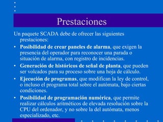 Prestaciones
Un paquete SCADA debe de ofrecer las siguientes
prestaciones:
• Posibilidad de crear paneles de alarma, que exigen la
presencia del operador para reconocer una parada o
situación de alarma, con registro de incidencias.
• Generación de históricos de señal de planta, que pueden
ser volcados para su proceso sobre una hoja de cálculo.
• Ejecución de programas, que modifican la ley de control,
o incluso el programa total sobre el autómata, bajo ciertas
condiciones.
• Posibilidad de programación numérica, que permite
realizar cálculos aritméticos de elevada resolución sobre la
CPU del ordenador, y no sobre la del autómata, menos
especializado, etc.
 