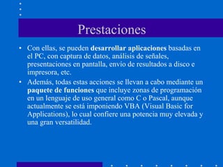 Prestaciones
• Con ellas, se pueden desarrollar aplicaciones basadas en
el PC, con captura de datos, análisis de señales,
presentaciones en pantalla, envío de resultados a disco e
impresora, etc.
• Además, todas estas acciones se llevan a cabo mediante un
paquete de funciones que incluye zonas de programación
en un lenguaje de uso general como C o Pascal, aunque
actualmente se está imponiendo VBA (Visual Basic for
Applications), lo cual confiere una potencia muy elevada y
una gran versatilidad.
 