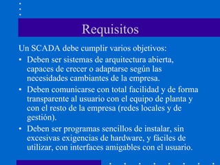Requisitos
Un SCADA debe cumplir varios objetivos:
• Deben ser sistemas de arquitectura abierta,
capaces de crecer o adaptarse según las
necesidades cambiantes de la empresa.
• Deben comunicarse con total facilidad y de forma
transparente al usuario con el equipo de planta y
con el resto de la empresa (redes locales y de
gestión).
• Deben ser programas sencillos de instalar, sin
excesivas exigencias de hardware, y fáciles de
utilizar, con interfaces amigables con el usuario.
 