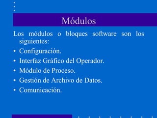 Módulos
Los módulos o bloques software son los
siguientes:
• Configuración.
• Interfaz Gráfico del Operador.
• Módulo de Proceso.
• Gestión de Archivo de Datos.
• Comunicación.
 