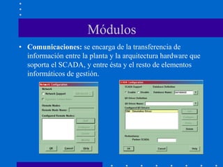 Módulos
• Comunicaciones: se encarga de la transferencia de
información entre la planta y la arquitectura hardware que
soporta el SCADA, y entre ésta y el resto de elementos
informáticos de gestión.
 