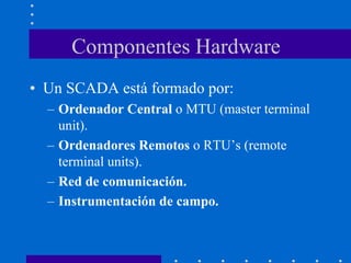 Componentes Hardware
• Un SCADA está formado por:
– Ordenador Central o MTU (master terminal
unit).
– Ordenadores Remotos o RTU’s (remote
terminal units).
– Red de comunicación.
– Instrumentación de campo.
 