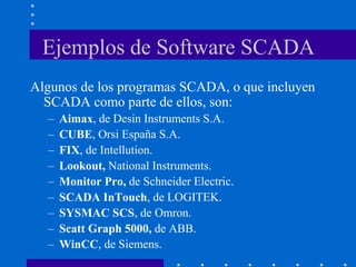 Ejemplos de Software SCADA
Algunos de los programas SCADA, o que incluyen
SCADA como parte de ellos, son:
– Aimax, de Desin Instruments S.A.
– CUBE, Orsi España S.A.
– FIX, de Intellution.
– Lookout, National Instruments.
– Monitor Pro, de Schneider Electric.
– SCADA InTouch, de LOGITEK.
– SYSMAC SCS, de Omron.
– Scatt Graph 5000, de ABB.
– WinCC, de Siemens.
 
