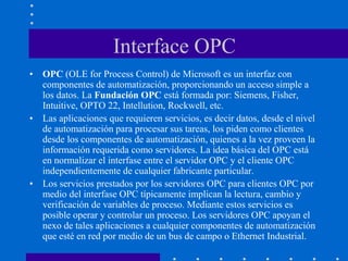 Interface OPC
• OPC (OLE for Process Control) de Microsoft es un interfaz con
componentes de automatización, proporcionando un acceso simple a
los datos. La Fundación OPC está formada por: Siemens, Fisher,
Intuitive, OPTO 22, Intellution, Rockwell, etc.
• Las aplicaciones que requieren servicios, es decir datos, desde el nivel
de automatización para procesar sus tareas, los piden como clientes
desde los componentes de automatización, quienes a la vez proveen la
información requerida como servidores. La idea básica del OPC está
en normalizar el interfase entre el servidor OPC y el cliente OPC
independientemente de cualquier fabricante particular.
• Los servicios prestados por los servidores OPC para clientes OPC por
medio del interfase OPC típicamente implican la lectura, cambio y
verificación de variables de proceso. Mediante estos servicios es
posible operar y controlar un proceso. Los servidores OPC apoyan el
nexo de tales aplicaciones a cualquier componentes de automatización
que esté en red por medio de un bus de campo o Ethernet Industrial.
 