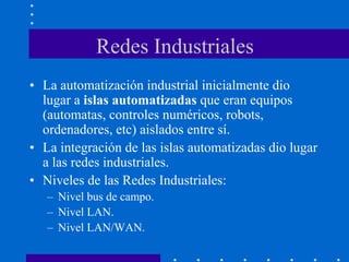 Redes Industriales
• La automatización industrial inicialmente dio
lugar a islas automatizadas que eran equipos
(automatas, controles numéricos, robots,
ordenadores, etc) aislados entre sí.
• La integración de las islas automatizadas dio lugar
a las redes industriales.
• Niveles de las Redes Industriales:
– Nivel bus de campo.
– Nivel LAN.
– Nivel LAN/WAN.
 