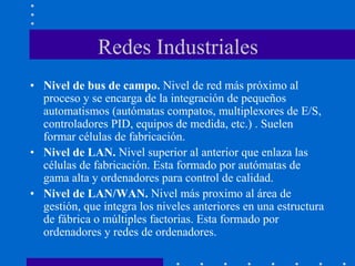 Redes Industriales
• Nivel de bus de campo. Nivel de red más próximo al
proceso y se encarga de la integración de pequeños
automatismos (autómatas compatos, multiplexores de E/S,
controladores PID, equipos de medida, etc.) . Suelen
formar células de fabricación.
• Nivel de LAN. Nivel superior al anterior que enlaza las
células de fabricación. Esta formado por autómatas de
gama alta y ordenadores para control de calidad.
• Nivel de LAN/WAN. Nivel más proximo al área de
gestión, que integra los niveles anteriores en una estructura
de fábrica o múltiples factorias. Esta formado por
ordenadores y redes de ordenadores.
 